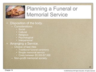 Planning a Funeral or Memorial Service Disposition of the body. Considerations: Social Cultural Religious  Psychological  Interpersonal Arranging a Service. Choice of last rites Traditional funeral ceremony Simple memorial service Costs between $5,000-$7,000 Non-profit memorial society. 