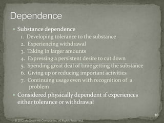  Substance dependence
    1. Developing tolerance to the substance
    2. Experiencing withdrawal
    3. Taking in larger amounts
    4. Expressing a persistent desire to cut down
    5. Spending great deal of time getting the substance
    6. Giving up or reducing important activities
    7. Continuing usage even with recognition of a
        problem
 Considered physically dependent if experiences
 either tolerance or withdrawal

                                                           10
© 2012 McGraw-Hill Companies. All Rights Reserved.
 