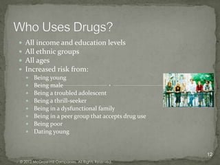    All income and education levels
   All ethnic groups
   All ages
   Increased risk from:
       Being young
       Being male
       Being a troubled adolescent
       Being a thrill-seeker
       Being in a dysfunctional family
       Being in a peer group that accepts drug use
       Being poor
       Dating young


                                                      12
© 2012 McGraw-Hill Companies. All Rights Reserved.
 