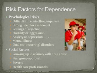  Psychological risks
   Difficulty in controlling impulses
   Strong need for excitement
   Feelings of rejection
   Hostility or aggression
   Anxiety or depression
   Mental illness
   Dual (co-occurring) disorders
 Social Factors
    Growing up in a family with drug abuse
    Peer group approval
    Poverty
    Health care professionals                         15
  © 2012 McGraw-Hill Companies. All Rights Reserved.
 