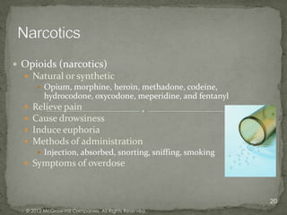  Opioids (narcotics)
   Natural or synthetic
      Opium, morphine, heroin, methadone, codeine,
       hydrocodone, oxycodone, meperidine, and fentanyl
   Relieve pain
   Cause drowsiness
   Induce euphoria
   Methods of administration
      Injection, absorbed, snorting, sniffing, smoking
   Symptoms of overdose



                                                          20
   © 2012 McGraw-Hill Companies. All Rights Reserved.
 