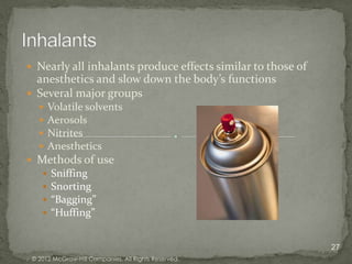  Nearly all inhalants produce effects similar to those of
  anesthetics and slow down the body’s functions
 Several major groups
       Volatile solvents
       Aerosols
       Nitrites
       Anesthetics
 Methods of use
       Sniffing
       Snorting
       “Bagging”
       “Huffing”


                                                             27
 © 2012 McGraw-Hill Companies. All Rights Reserved.
 