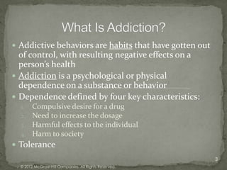  Addictive behaviors are habits that have gotten out
  of control, with resulting negative effects on a
  person’s health
 Addiction is a psychological or physical
  dependence on a substance or behavior
 Dependence defined by four key characteristics:
  1.    Compulsive desire for a drug
  2.    Need to increase the dosage
  3.    Harmful effects to the individual
  4.    Harm to society
 Tolerance
                                                        3
  © 2012 McGraw-Hill Companies. All Rights Reserved.
 