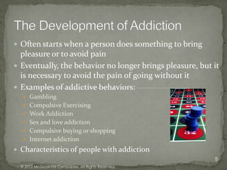  Often starts when a person does something to bring
  pleasure or to avoid pain
 Eventually, the behavior no longer brings pleasure, but it
  is necessary to avoid the pain of going without it
 Examples of addictive behaviors:
    Gambling
    Compulsive Exercising
    Work Addiction
    Sex and love addiction
    Compulsive buying or shopping
    Internet addiction
 Characteristics of people with addiction
                                                          5
  © 2012 McGraw-Hill Companies. All Rights Reserved.
 