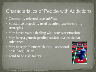  Commonly referred to as addicts
 Substance or activity used as substitute for coping
    strategies
   May have trouble dealing with stress or emotions
   May have a genetic predisposition to a particular
    substance
   May have problems with impulse control
    or self-regulation
   Tend to be risk-takers


                                                         6
    © 2012 McGraw-Hill Companies. All Rights Reserved.
 