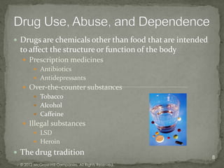  Drugs are chemicals other than food that are intended
 to affect the structure or function of the body
   Prescription medicines
      Antibiotics
      Antidepressants
   Over-the-counter substances
      Tobacco
      Alcohol
      Caffeine
   Illegal substances
       LSD
       Heroin

 The drug tradition
                                                          8
 © 2012 McGraw-Hill Companies. All Rights Reserved.
 