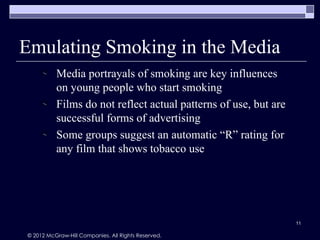 Emulating Smoking in the Media
          Media portrayals of smoking are key influences
          on young people who start smoking
          Films do not reflect actual patterns of use, but are
          successful forms of advertising
          Some groups suggest an automatic “R” rating for
          any film that shows tobacco use




                                                                 11

© 2012 McGraw-Hill Companies. All Rights Reserved.
 