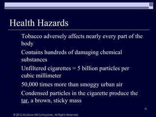 Health Hazards
     Tobacco adversely affects nearly every part of the
      body
     Contains hundreds of damaging chemical
      substances
     Unfiltered cigarettes = 5 billion particles per
      cubic millimeter
     50,000 times more than smoggy urban air
     Condensed particles in the cigarette produce the
      tar, a brown, sticky mass
                                                           12

© 2012 McGraw-Hill Companies. All Rights Reserved.
 