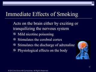 Immediate Effects of Smoking
     Acts on the brain either by exciting or
      tranquilizing the nervous system
          Mild nicotine poisoning
          Stimulates the cerebral cortex
          Stimulates the discharge of adrenaline
          Physiological effects on the body



                                                     17

© 2012 McGraw-Hill Companies. All Rights Reserved.
 