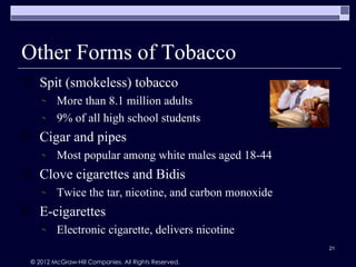 Other Forms of Tobacco
      Spit (smokeless) tobacco
            More than 8.1 million adults
            9% of all high school students
      Cigar and pipes
            Most popular among white males aged 18-44
      Clove cigarettes and Bidis
            Twice the tar, nicotine, and carbon monoxide
      E-cigarettes
            Electronic cigarette, delivers nicotine
                                                           21

    © 2012 McGraw-Hill Companies. All Rights Reserved.
 