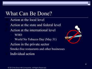 What Can Be Done?
      Action at the local level
      Action at the state and federal level
      Action at the international level
            WHO
            World No Tobacco Day (May 31)
      Action in the private sector
•      Smoke-free restaurants and other businesses
      Individual action

                                                         30

    © 2012 McGraw-Hill Companies. All Rights Reserved.
 