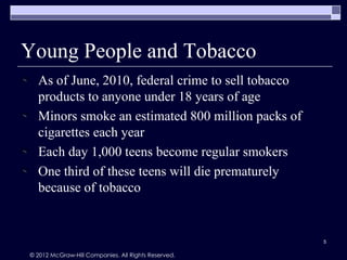 Young People and Tobacco
  As of June, 2010, federal crime to sell tobacco
  products to anyone under 18 years of age
  Minors smoke an estimated 800 million packs of
  cigarettes each year
  Each day 1,000 teens become regular smokers
  One third of these teens will die prematurely
  because of tobacco


                                                     5

© 2012 McGraw-Hill Companies. All Rights Reserved.
 