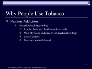 Why People Use Tobacco
   Nicotine Addiction
             Powerful psychoactive drug
               Reaches brain via bloodstream in seconds
               Most physically addictive of the psychoactive drugs
               Loss of control
               Tolerance and withdrawal




                                                                      6

© 2012 McGraw-Hill Companies. All Rights Reserved.
 