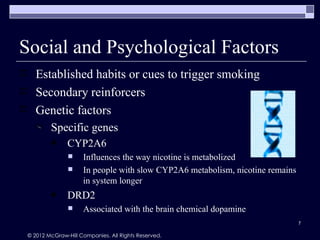Social and Psychological Factors
      Established habits or cues to trigger smoking
      Secondary reinforcers
      Genetic factors
            Specific genes
                  CYP2A6
                       Influences the way nicotine is metabolized
                       In people with slow CYP2A6 metabolism, nicotine remains
                        in system longer
                  DRD2
                       Associated with the brain chemical dopamine
                                                                                  7

    © 2012 McGraw-Hill Companies. All Rights Reserved.
 