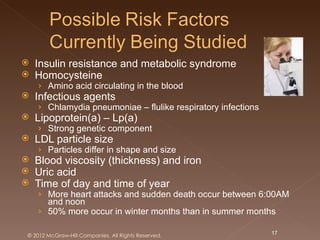    Insulin resistance and metabolic syndrome
   Homocysteine
    › Amino acid circulating in the blood
   Infectious agents
    › Chlamydia pneumoniae – flulike respiratory infections
   Lipoprotein(a) – Lp(a)
    › Strong genetic component
   LDL particle size
    › Particles differ in shape and size
   Blood viscosity (thickness) and iron
   Uric acid
   Time of day and time of year
    › More heart attacks and sudden death occur between 6:00AM
      and noon
    › 50% more occur in winter months than in summer months

© 2012 McGraw-Hill Companies. All Rights Reserved.            17
 