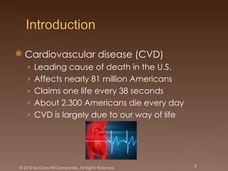    Cardiovascular disease (CVD)
    › Leading cause of death in the U.S.
    › Affects nearly 81 million Americans
    › Claims one life every 38 seconds
    › About 2,300 Americans die every day
    › CVD is largely due to our way of life




© 2012 McGraw-Hill Companies. All Rights Reserved.   2
 