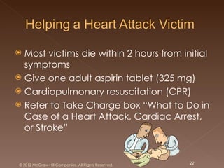  Most victims die within 2 hours from initial
  symptoms
 Give one adult aspirin tablet (325 mg)
 Cardiopulmonary resuscitation (CPR)
 Refer to Take Charge box “What to Do in
  Case of a Heart Attack, Cardiac Arrest,
  or Stroke”


 © 2012 McGraw-Hill Companies. All Rights Reserved.   22
 