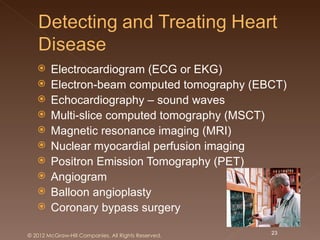     Electrocardiogram (ECG or EKG)
       Electron-beam computed tomography (EBCT)
       Echocardiography – sound waves
       Multi-slice computed tomography (MSCT)
       Magnetic resonance imaging (MRI)
       Nuclear myocardial perfusion imaging
       Positron Emission Tomography (PET)
       Angiogram
       Balloon angioplasty
       Coronary bypass surgery

© 2012 McGraw-Hill Companies. All Rights Reserved.   23
 