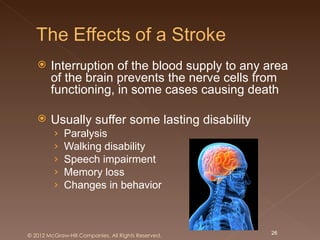     Interruption of the blood supply to any area
        of the brain prevents the nerve cells from
        functioning, in some cases causing death

       Usually suffer some lasting disability
         ›   Paralysis
         ›   Walking disability
         ›   Speech impairment
         ›   Memory loss
         ›   Changes in behavior



© 2012 McGraw-Hill Companies. All Rights Reserved.   26
 