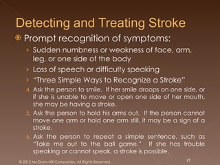   Prompt recognition of symptoms:
    › Sudden numbness or weakness of face, arm,
      leg, or one side of the body
    › Loss of speech or difficulty speaking
    › “Three Simple Ways to Recognize a Stroke”
    4. Ask the person to smile. If her smile droops on one side, or
       if she is unable to move or open one side of her mouth,
       she may be having a stroke.
    5. Ask the person to hold his arms out. If the person cannot
       move one arm or hold one arm still, it may be a sign of a
       stroke.
    6. Ask the person to repeat a simple sentence, such as
       “Take me out to the ball game.” If she has trouble
       speaking or cannot speak, a stroke is possible.
© 2012 McGraw-Hill Companies. All Rights Reserved.          27
 