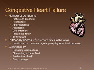    Number of conditions
     ›   High blood pressure
     ›   Heart attack
     ›   Atherosclerosis
     ›   Alcoholism
     ›   Viral infections
     ›   Rheumatic fever
     ›   Birth defects
   Pulmonary edema - fluid accumulates in the lungs
     › Heart can not maintain regular pumping rate; fluid backs up
   Controlled by:
     ›   Reducing cardiac load
     ›   Eliminating excess fluid
     ›   Restriction of salt
     ›   Drug therapy


    © 2012 McGraw-Hill Companies. All Rights Reserved.          30
 