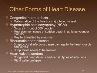     Congenital heart defects
      › Malformation of the heart or major blood vessel
    Hypertrophic cardiomyopathy (HCM)
      › Occurs in 1 out of 500 people
      › Most common cause of sudden death in athletes younger
        than 35
      › May be identified by a murmur
    Rheumatic heart disease
      › Streptococcal infections cause damage to the heart muscle
        and valves
      › Strep throat needs to be treated
    Heart valve disorders
      › Congenital heart defects and certain types of infections
      › Mitral valve prolapse


    © 2012 McGraw-Hill Companies. All Rights Reserved.       31
 
