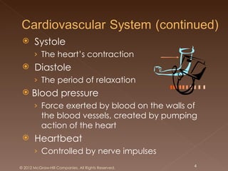     Systole
       › The heart’s contraction
      Diastole
       › The period of relaxation
     Blood pressure
       › Force exerted by blood on the walls of
           the blood vessels, created by pumping
           action of the heart
      Heartbeat
       › Controlled by nerve impulses
© 2012 McGraw-Hill Companies. All Rights Reserved.   4
 