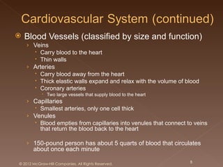    Blood Vessels (classified by size and function)
    › Veins
       Carry blood to the heart
       Thin walls
    › Arteries
       Carry blood away from the heart
       Thick elastic walls expand and relax with the volume of blood
       Coronary arteries
             Two large vessels that supply blood to the heart
    › Capillaries
       Smallest arteries, only one cell thick
    › Venules
       Blood empties from capillaries into venules that connect to veins
        that return the blood back to the heart

    › 150-pound person has about 5 quarts of blood that circulates
       about once each minute

© 2012 McGraw-Hill Companies. All Rights Reserved.                5
 