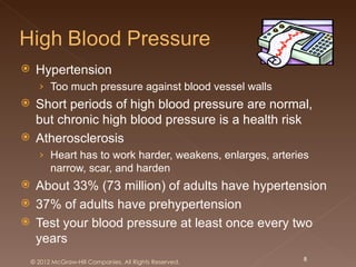     Hypertension
      › Too much pressure against blood vessel walls
 Short periods of high blood pressure are normal,
  but chronic high blood pressure is a health risk
 Atherosclerosis
      › Heart has to work harder, weakens, enlarges, arteries
          narrow, scar, and harden
 About 33% (73 million) of adults have hypertension
 37% of adults have prehypertension
 Test your blood pressure at least once every two
  years
    © 2012 McGraw-Hill Companies. All Rights Reserved.     8
 