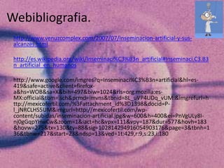 Webibliografia.
 http://www.venuzcomplex.com/2007/07/inseminacion-artificial-y-sus-
 alcanzes.html

 http://es.wikipedia.org/wiki/Inseminaci%C3%B3n_artificial#Inseminaci.C3.B3
 n_artificial_en_humanos

 http://www.google.com/imgres?q=Inseminaci%C3%B3n+artificial&hl=es-
 419&safe=active&client=firefox-
 a&hs=WOB&sa=X&bih=497&biw=1024&rls=org.mozilla:es-
 MX:official&tbm=isch&prmd=imvns&tbnid=8L_uVP4UDq_vUM:&imgrefurl=h
 ttp://mexicofertil.com/%3Fattachment_id%3D1398&docid=P-
 l_jNRCLHS5UM&imgurl=http://mexicofertil.com/wp-
 content/subidas/inseminacion-artificial.jpg&w=600&h=400&ei=PnVgULy8I-
 nj0gGqpYHwCw&zoom=1&iact=hc&vpx=111&vpy=187&dur=577&hovh=183
 &hovw=275&tx=130&ty=88&sig=102814294916054903176&page=3&tbnh=1
 36&tbnw=217&start=23&ndsp=13&ved=1t:429,r:9,s:23,i:180
 