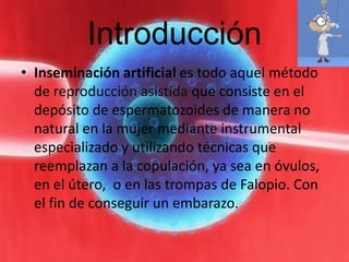 Introducción
• Inseminación artificial es todo aquel método
  de reproducción asistida que consiste en el
  depósito de espermatozoides de manera no
  natural en la mujer mediante instrumental
  especializado y utilizando técnicas que
  reemplazan a la copulación, ya sea en óvulos,
  en el útero, o en las trompas de Falopio. Con
  el fin de conseguir un embarazo.
 