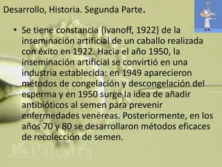 Desarrollo, Historia. Segunda Parte.

  • Se tiene constancia {Ivanoff, 1922} de la
    inseminación artificial de un caballo realizada
    con éxito en 1922. Hacia el año 1950, la
    inseminación artificial se convirtió en una
    industria establecida: en 1949 aparecieron
    métodos de congelación y descongelación del
    esperma y en 1950 surge la idea de añadir
    antibióticos al semen para prevenir
    enfermedades venéreas. Posteriormente, en los
    años 70 y 80 se desarrollaron métodos eficaces
    de recolección de semen.
 