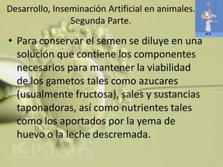 Desarrollo, Inseminación Artificial en animales.
                Segunda Parte.

• Para conservar el semen se diluye en una
  solución que contiene los componentes
  necesarios para mantener la viabilidad
  de los gametos tales como azucares
  (usualmente fructosa), sales y sustancias
  taponadoras, así como nutrientes tales
  como los aportados por la yema de
  huevo o la leche descremada.
 