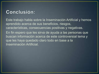 Este trabajo habla sobre la Inseminación Artificial y hemos
aprendido acerca de sus beneficios, riesgos,
características, consecuencias positivas y negativas.
En fin espero que les sirva de ayuda a las personas que
buscan información acerca de este controversial tema y
que les haya quedado claro todo en base a la
Inseminación Artificial.
 