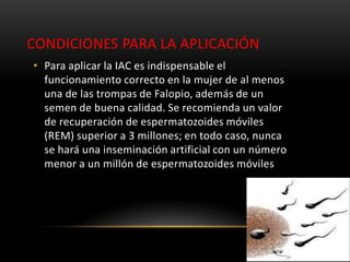 CONDICIONES PARA LA APLICACIÓN
• Para aplicar la IAC es indispensable el
  funcionamiento correcto en la mujer de al menos
  una de las trompas de Falopio, además de un
  semen de buena calidad. Se recomienda un valor
  de recuperación de espermatozoides móviles
  (REM) superior a 3 millones; en todo caso, nunca
  se hará una inseminación artificial con un número
  menor a un millón de espermatozoides móviles
 