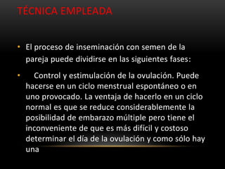 TÉCNICA EMPLEADA


• El proceso de inseminación con semen de la
  pareja puede dividirse en las siguientes fases:
•     Control y estimulación de la ovulación. Puede
    hacerse en un ciclo menstrual espontáneo o en
    uno provocado. La ventaja de hacerlo en un ciclo
    normal es que se reduce considerablemente la
    posibilidad de embarazo múltiple pero tiene el
    inconveniente de que es más difícil y costoso
    determinar el día de la ovulación y como sólo hay
    una
 