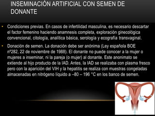 INSEMINACIÓN ARTIFICIAL CON SEMEN DE
     DONANTE

• Condiciones previas. En casos de infertilidad masculina, es necesario descartar
  el factor femenino haciendo anamnesis completa, exploración ginecológica
  convencional, citología, analítica básica, serología y ecografía transvaginal.
• Donación de semen. La donación debe ser anónima (Ley española BOE
  nº282, 22 de noviembre de 1988). El donante no puede conocer a la mujer o
  mujeres a inseminar, ni la pareja (o mujer) al donante. Este anonimato se
  extiende al hijo producto de la IAD. Antes, la IAD se realizaba con plasma fresco
  pero con la aparición del VIH y la hepatitis se realiza con muestras congeladas
  almacenadas en nitrógeno líquido a –80 – 196 °C en los banco de semen.
 