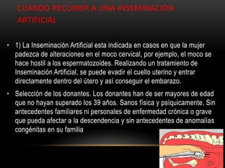 CUANDO RECURRIR A UNA INSEMINACIÓN
   ARTIFICIAL

• 1) La Inseminación Artificial esta indicada en casos en que la mujer
  padezca de alteraciones en el moco cervical, por ejemplo, el moco se
  hace hostil a los espermatozoides. Realizando un tratamiento de
  Inseminación Artificial, se puede evadir el cuello uterino y entrar
  directamente dentro del útero y así conseguir el embarazo.
• Selección de los donantes. Los donantes han de ser mayores de edad
  que no hayan superado los 39 años. Sanos física y psíquicamente. Sin
  antecedentes familiares ni personales de enfermedad crónica o grave
  que pueda afectar a la descendencia y sin antecedentes de anomalías
  congénitas en su familia
 