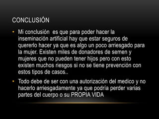 CONCLUSIÓN
• Mi conclusión es que para poder hacer la
  inseminación artificial hay que estar seguros de
  quererlo hacer ya que es algo un poco arriesgado para
  la mujer. Existen miles de donadores de semen y
  mujeres que no pueden tener hijos pero con esto
  existen muchos riesgos si no se tiene prevención con
  estos tipos de casos..
• Todo debe de ser con una autorización del medico y no
  hacerlo arriesgadamente ya que podría perder varias
  partes del cuerpo o su PROPIA VIDA
 