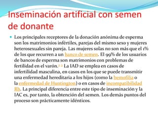 Inseminación artificial con semen
de donante
 Los principales receptores de la donación anónima de esperma
  son los matrimonios infértiles, parejas del mismo sexo y mujeres
  heterosexuales sin pareja. Las mujeres solas no son más que el 1%
  de los que recurren a un banco de semen. El 99% de los usuarios
  de bancos de esperma son matrimonios con problemas de
  fertilidad en el varón.2 3 La IAD se emplea en casos de
  infertilidad masculina, en casos en los que se puede transmitir
  una enfermedad hereditaria a los hijos (como la hemofilia o
  la enfermedad de Huntington) o en casos de incompatibilidad
  Rh. La principal diferencia entre este tipo de inseminación y la
  IAC es, por tanto, la obtención del semen. Los demás puntos del
  proceso son prácticamente idénticos.
 