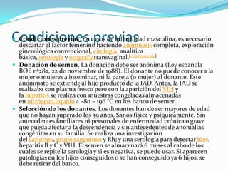 Condiciones casos de infertilidad masculina, esexploración
Condiciones previas. En previas
 descartar el factor femenino haciendo anamnesis completa,
                                                           necesario
  ginecológica convencional, citología, analítica
  básica, serología y ecografíatransvaginal.[cita requerida]
 Donación de semen. La donación debe ser anónima (Ley española
  BOE nº282, 22 de noviembre de 1988). El donante no puede conocer a la
  mujer o mujeres a inseminar, ni la pareja (o mujer) al donante. Este
  anonimato se extiende al hijo producto de la IAD. Antes, la IAD se
  realizaba con plasma fresco pero con la aparición del VIH y
  la hepatitis se realiza con muestras congeladas almacenadas
  en nitrógeno líquido a –80 – 196 °C en los banco de semen.
 Selección de los donantes. Los donantes han de ser mayores de edad
  que no hayan superado los 39 años. Sanos física y psíquicamente. Sin
  antecedentes familiares ni personales de enfermedad crónica o grave
  que pueda afectar a la descendencia y sin antecedentes de anomalías
  congénitas en su familia. Se realiza una investigación
  del cariotipo, grupo sanguíneo y Rh; y una serología para detectar lúes,
  hepatitis B y C y VIH. El semen se almacenará 6 meses al cabo de los
  cuales se repite la serología y si es negativa, se puede usar. Si aparecen
  patologías en los hijos conseguidos o se han conseguido ya 6 hijos, se
  debe retirar del banco.
 