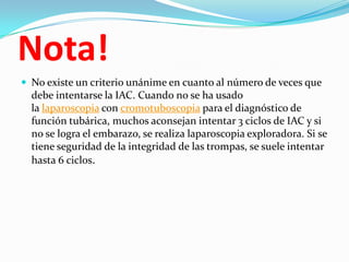 Nota!
 No existe un criterio unánime en cuanto al número de veces que
  debe intentarse la IAC. Cuando no se ha usado
  la laparoscopia con cromotuboscopia para el diagnóstico de
  función tubárica, muchos aconsejan intentar 3 ciclos de IAC y si
  no se logra el embarazo, se realiza laparoscopia exploradora. Si se
  tiene seguridad de la integridad de las trompas, se suele intentar
  hasta 6 ciclos.
 