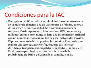 Condiciones para la IAC
 Para aplicar la IAC es indispensable el funcionamiento correcto
  en la mujer de al menos una de las trompas de Falopio, además
  de un semen de buena calidad. Se recomienda un valor de
  recuperación de espermatozoides móviles (REM) superior a 3
  millones; en todo caso, nunca se hará una inseminación artificial
  con un número menor a un millón de espermatozoides móviles.
  El procedimiento habitual previo a la inseminación consiste en
  realizar una serología que verifique que no existe riesgo
  de rubéola, toxoplasmosis, hepatitis B, hepatitis C, sífilis y VIH.
  En el terreno psicológico, se informa a la pareja de la
  probabilidad de éxito y de las posibles complicaciones.
 