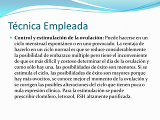 Técnica Empleada
 Control y estimulación de la ovulación: Puede hacerse en un
  ciclo menstrual espontáneo o en uno provocado. La ventaja de
  hacerlo en un ciclo normal es que se reduce considerablemente
  la posibilidad de embarazo múltiple pero tiene el inconveniente
  de que es más difícil y costoso determinar el día de la ovulación y
  como sólo hay una, las posibilidades de éxito son menores. Si se
  estimula el ciclo, las posibilidades de éxito son mayores porque
  hay más ovocitos, se conoce mejor el momento de la ovulación y
  se corrigen las posibles alteraciones del ciclo que tienen poca o
  nula expresión clínica. Para la estimulación se puede
  prescribir clomífero, letrozol, FSH altamente purificada.
 