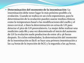  Determinación del momento de la inseminación: La
 inseminación debe tener lugar lo más próximo posible a la
 ovulación. Cuando se realiza en un ciclo espontáneo, para la
 determinación de la ovulación pueden usarse medios clínicos
 como la temperatura basal o las modificaciones del cuello y el
 moco cervical, o bien la determinación en orina de LH para
 detectar el pico de LH preovulatorio. La mujer debe realizar una
 medición cada 8h y una vez determinado el inicio del aumento
 de LH la ovulación suele producirse de entre 28 a 36 horas
 después. En ciclos estimulados, la determinación del momento
 de la inseminación es fácil: se hace una primera inseminación a
 las 24 horas de la inyección de hCG y la segunda a las 49 horas.
 