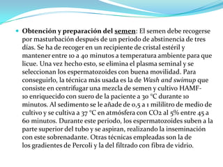  Obtención y preparación del semen: El semen debe recogerse
  por masturbación después de un periodo de abstinencia de tres
  días. Se ha de recoger en un recipiente de cristal estéril y
  mantener entre 10 a 40 minutos a temperatura ambiente para que
  licue. Una vez hecho esto, se elimina el plasma seminal y se
  seleccionan los espermatozoides con buena movilidad. Para
  conseguirlo, la técnica más usada es la de Wash and swimup que
  consiste en centrifugar una mezcla de semen y cultivo HAMF-
  10 enriquecido con suero de la paciente a 30 °C durante 10
  minutos. Al sedimento se le añade de 0,5 a 1 mililitro de medio de
  cultivo y se cultiva a 37 °C en atmósfera con CO2 al 5% entre 45 a
  60 minutos. Durante este periodo, los espermatozoides suben a la
  parte superior del tubo y se aspiran, realizando la inseminación
  con este sobrenadante. Otras técnicas empleadas son la de
  los gradientes de Percoli y la del filtrado con fibra de vidrio.
 