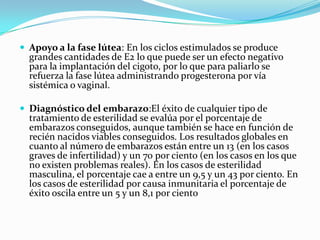  Apoyo a la fase lútea: En los ciclos estimulados se produce
  grandes cantidades de E2 lo que puede ser un efecto negativo
  para la implantación del cigoto, por lo que para paliarlo se
  refuerza la fase lútea administrando progesterona por vía
  sistémica o vaginal.

 Diagnóstico del embarazo:El éxito de cualquier tipo de
  tratamiento de esterilidad se evalúa por el porcentaje de
  embarazos conseguidos, aunque también se hace en función de
  recién nacidos viables conseguidos. Los resultados globales en
  cuanto al número de embarazos están entre un 13 (en los casos
  graves de infertilidad) y un 70 por ciento (en los casos en los que
  no existen problemas reales). En los casos de esterilidad
  masculina, el porcentaje cae a entre un 9,5 y un 43 por ciento. En
  los casos de esterilidad por causa inmunitaria el porcentaje de
  éxito oscila entre un 5 y un 8,1 por ciento
 