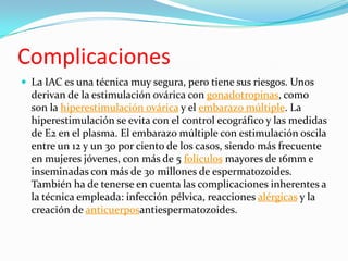Complicaciones
 La IAC es una técnica muy segura, pero tiene sus riesgos. Unos
  derivan de la estimulación ovárica con gonadotropinas, como
  son la hiperestimulación ovárica y el embarazo múltiple. La
  hiperestimulación se evita con el control ecográfico y las medidas
  de E2 en el plasma. El embarazo múltiple con estimulación oscila
  entre un 12 y un 30 por ciento de los casos, siendo más frecuente
  en mujeres jóvenes, con más de 5 folículos mayores de 16mm e
  inseminadas con más de 30 millones de espermatozoides.
  También ha de tenerse en cuenta las complicaciones inherentes a
  la técnica empleada: infección pélvica, reacciones alérgicas y la
  creación de anticuerposantiespermatozoides.
 