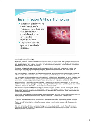 Inseminación Artificial Homologa
Recibe este nombre la Inseminación Artificial realizada con semen del propio marido. Este tipo de inseminación es la
más indicada cuando el varón tiene alguna anomalía en la anatomía de su pene, como por ejemplo que el orificio de
éste se presente en su parte inferior, con lo cual a sus espermatozoides les resultaría extremadamente difícil, por no
decir imposible, alcanzar el óvulo y fecundarlo.
También se utiliza esta técnica cuando el hombre sufre de eyaculación precoz o de problemas de erección, hay
hombres que mantienen erecciones potentes mediante la masturbación o el sexo oral, pero son incapaces de
mantenerla cuando la introducen en la vagina de la mujer.
Si la mujer sufre algún problema tipo barrera, alguna alteración en la trompas o disfunciones ovulatorias, también se
indicará este tipo de inseminación, así como en el caso de que el hombre tenga un recuento espermático bajo.
Está demostrado que la mayor parte de los espermatozoides se encuentra en la parte inicial del semen eyaculado, por
lo tanto, habrá que recoger el semen inicial de varias eyaculaciones para posteriormente juntarlos, de esta manera,
aumentará el número de espermatozoides, con los que se inseminará a la mujer en su período más fértil.
Aproximadamente la mitad de las veces el hombre es el que presenta el problema de infertilidad. En algunos casos,
existe tratamiento médico o quirúrgico y la pareja puede lograr el embarazo en forma espontánea, pero en un número
importante de casos hay que recurrir a la Inseminación Artificial homologa.
Para realizar la Inseminación Artificial homologa, la paciente debe venir a la clínica para una ecosonografía el día 11 o
12 del ciclo, con el fin de estimar la fecha probable de ovulación. El día programado para el procedimiento el hombre
debe proveer la muestra, obtenida mediante masturbación, y entregarla en el laboratorio, donde es procesada como
se mencionó anteriormente.
El proceso de Inseminación Artificial homologa es sencillo, indoloro y se hace en la consulta sin anestesia. Se coloca un
espéculo vaginal, se introduce una cánula fina de plástico dentro de la cavidad uterina y se inyectan los
espermatozoides.
La paciente se debe quedar acostada diez minutos, al cabo de los cuales puede volver a sus actividades normales.
A las 24 horas de la Inseminación Artificial homologa se repite el procedimiento y se esperan 14 días para ver los
resultados.
Si le viene la menstruación, debe regresar con la regla para un nuevo ultrasonido y repetir el procedimiento de
Inseminación Artificial homologa. En algunos casos es necesario practicar varios procedimientos de Inseminación
Artificial homologa para tener éxito.




                                                                                                                            11
 