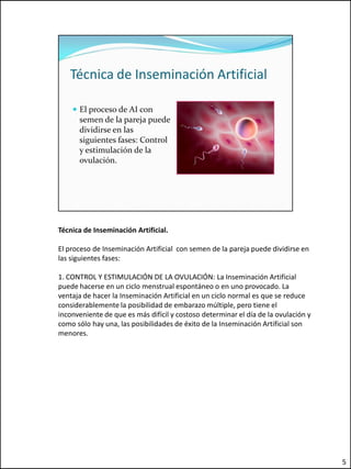 Técnica de Inseminación Artificial.

El proceso de Inseminación Artificial con semen de la pareja puede dividirse en
las siguientes fases:

1. CONTROL Y ESTIMULACIÓN DE LA OVULACIÓN: La Inseminación Artificial
puede hacerse en un ciclo menstrual espontáneo o en uno provocado. La
ventaja de hacer la Inseminación Artificial en un ciclo normal es que se reduce
considerablemente la posibilidad de embarazo múltiple, pero tiene el
inconveniente de que es más difícil y costoso determinar el día de la ovulación y
como sólo hay una, las posibilidades de éxito de la Inseminación Artificial son
menores.




                                                                                    5
 
